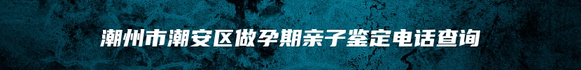 潮州市潮安区做孕期亲子鉴定电话查询