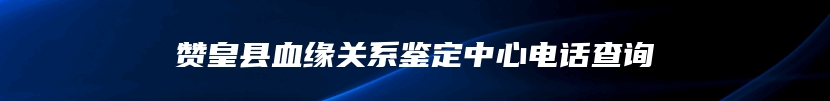 赞皇县血缘关系鉴定中心电话查询
