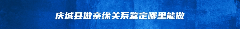 庆城县做亲缘关系鉴定哪里能做