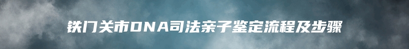 铁门关市DNA司法亲子鉴定流程及步骤