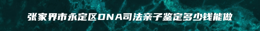 张家界市永定区DNA司法亲子鉴定多少钱能做