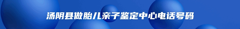 汤阴县做胎儿亲子鉴定中心电话号码