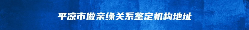 平凉市做亲缘关系鉴定机构地址