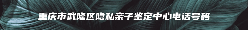 重庆市武隆区隐私亲子鉴定中心电话号码