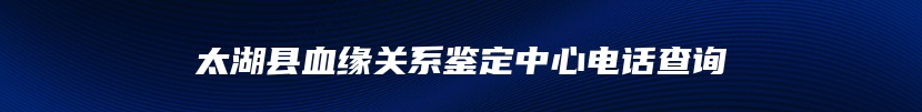 太湖县血缘关系鉴定中心电话查询