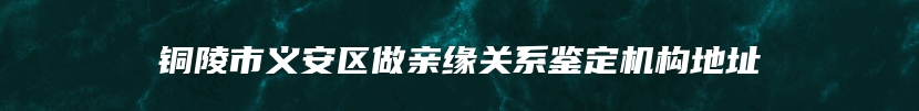 铜陵市义安区做亲缘关系鉴定机构地址