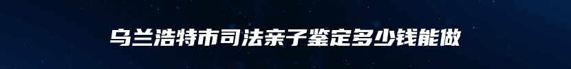 乌兰浩特市司法亲子鉴定多少钱能做
