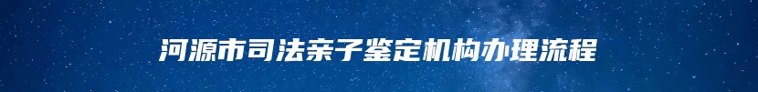 河源市司法亲子鉴定机构办理流程