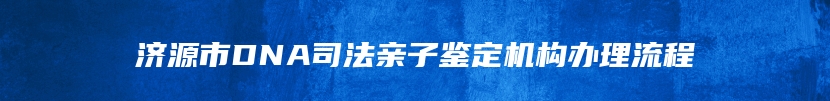 济源市DNA司法亲子鉴定机构办理流程