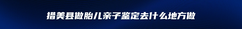 措美县做胎儿亲子鉴定去什么地方做