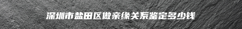 深圳市盐田区做亲缘关系鉴定多少钱