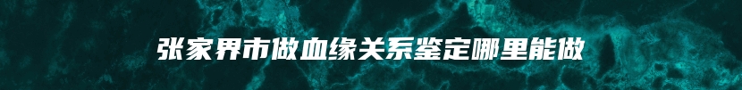 张家界市做血缘关系鉴定哪里能做