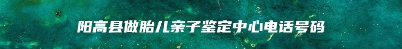 阳高县做胎儿亲子鉴定中心电话号码