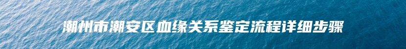 潮州市潮安区血缘关系鉴定流程详细步骤