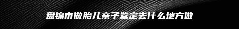 盘锦市做胎儿亲子鉴定去什么地方做