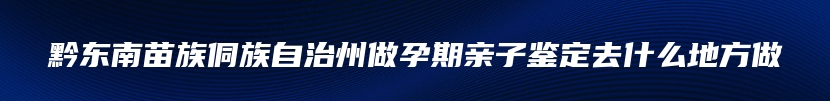 黔东南苗族侗族自治州做孕期亲子鉴定去什么地方做