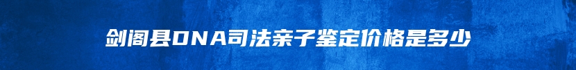 剑阁县DNA司法亲子鉴定价格是多少