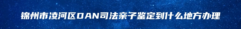 锦州市凌河区DAN司法亲子鉴定到什么地方办理