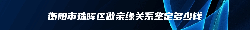 衡阳市珠晖区做亲缘关系鉴定多少钱