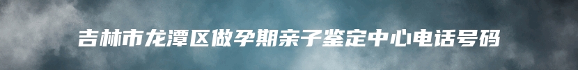 吉林市龙潭区做孕期亲子鉴定中心电话号码