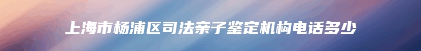 上海市杨浦区司法亲子鉴定机构电话多少