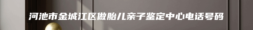 河池市金城江区做胎儿亲子鉴定中心电话号码