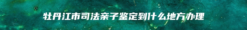 牡丹江市司法亲子鉴定到什么地方办理