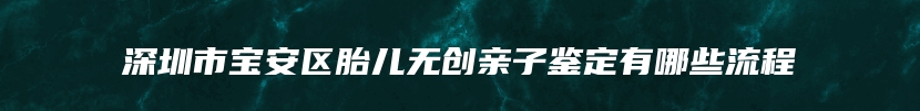 深圳市宝安区胎儿无创亲子鉴定有哪些流程