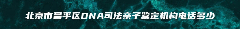 北京市昌平区DNA司法亲子鉴定机构电话多少