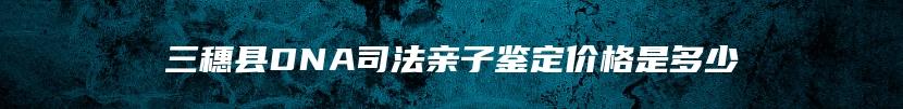 三穗县DNA司法亲子鉴定价格是多少