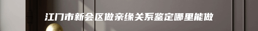 江门市新会区做亲缘关系鉴定哪里能做