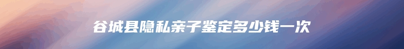 谷城县隐私亲子鉴定多少钱一次