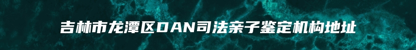 吉林市龙潭区DAN司法亲子鉴定机构地址