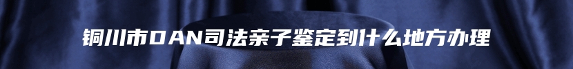 铜川市DAN司法亲子鉴定到什么地方办理