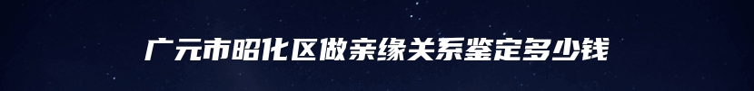 广元市昭化区做亲缘关系鉴定多少钱