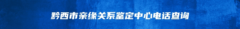 黔西市亲缘关系鉴定中心电话查询