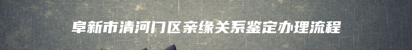 阜新市清河门区亲缘关系鉴定办理流程