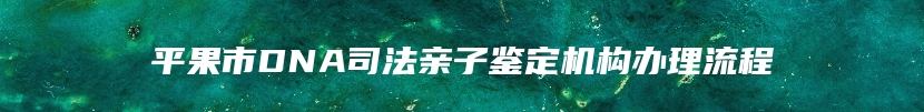 平果市DNA司法亲子鉴定机构办理流程