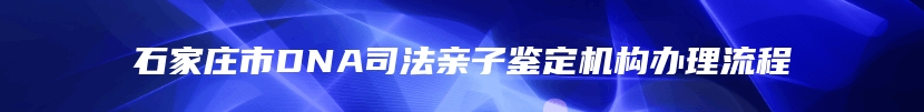 石家庄市DNA司法亲子鉴定机构办理流程