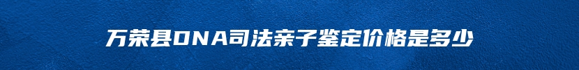 万荣县DNA司法亲子鉴定价格是多少