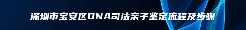 深圳市宝安区DNA司法亲子鉴定流程及步骤