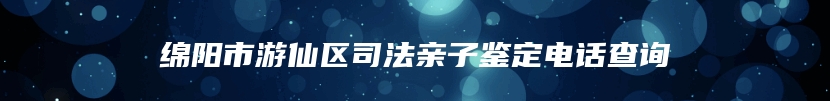 绵阳市游仙区司法亲子鉴定电话查询