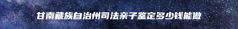 甘南藏族自治州司法亲子鉴定多少钱能做