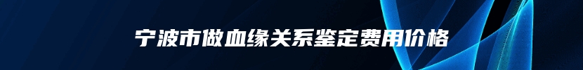 宁波市做血缘关系鉴定费用价格