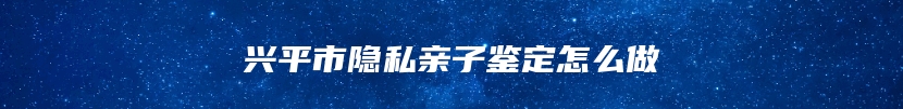 兴平市隐私亲子鉴定怎么做