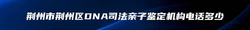 荆州市荆州区DNA司法亲子鉴定机构电话多少