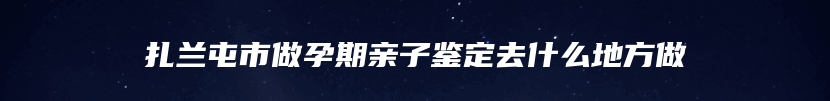 扎兰屯市做孕期亲子鉴定去什么地方做