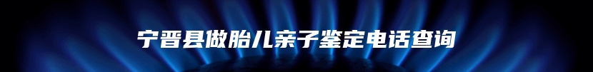 宁晋县做胎儿亲子鉴定电话查询