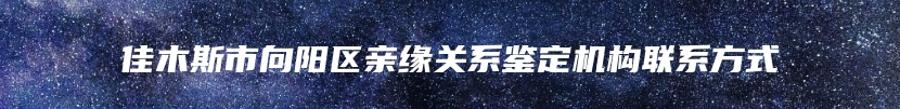 佳木斯市向阳区亲缘关系鉴定机构联系方式