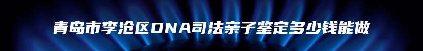 青岛市李沧区DNA司法亲子鉴定多少钱能做